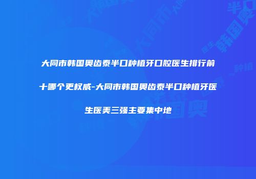 大同市韩国奥齿泰半口种植牙口腔医生排行前十哪个更权威-大同市韩国奥齿泰半口种植牙医生医美三强主要集中地