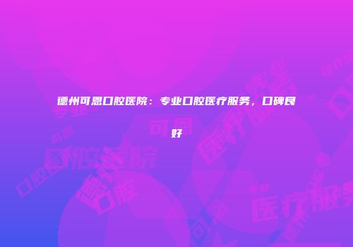 德州可恩口腔医院：专业口腔医疗服务，口碑良好