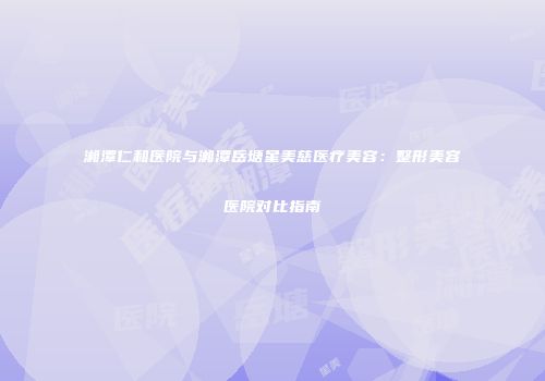 湘潭仁和医院与湘潭岳塘星美慈医疗美容：整形美容医院对比指南
