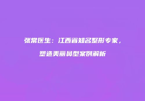 张常医生：江西省知名整形专家，塑造美丽鼻型案例解析