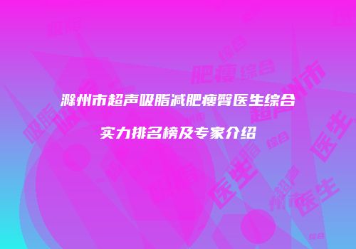 滁州市超声吸脂减肥瘦臀医生综合实力排名榜及专家介绍