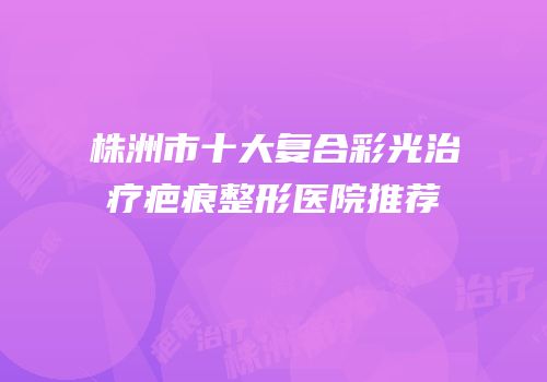 株洲市十大复合彩光治疗疤痕整形医院推荐
