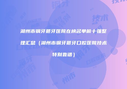 湖州市钢牙箍牙医院在榜名单前十强整理汇总（湖州市钢牙箍牙口腔医院技术特别靠谱）