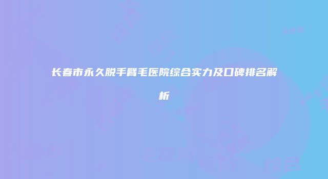 长春市永久脱手臂毛医院综合实力及口碑排名解析