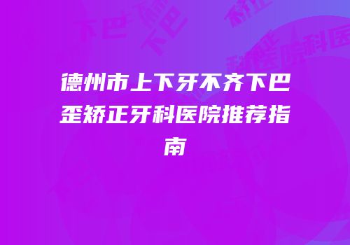 德州市上下牙不齐下巴歪矫正牙科医院推荐指南