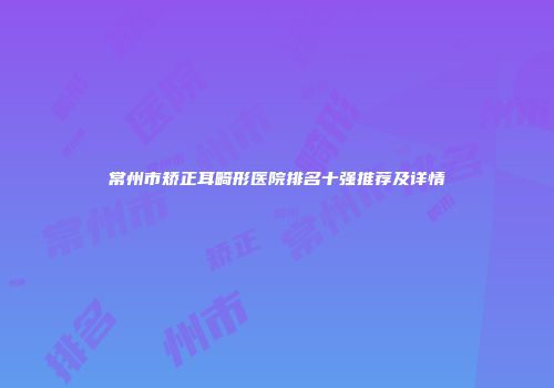 常州市矫正耳畸形医院排名十强推荐及详情