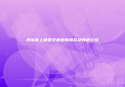 丹东市上颌窦牙瘘医院排名及特色介绍
