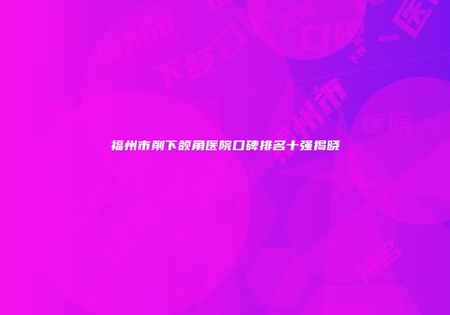 福州市削下颌角医院口碑排名十强揭晓
