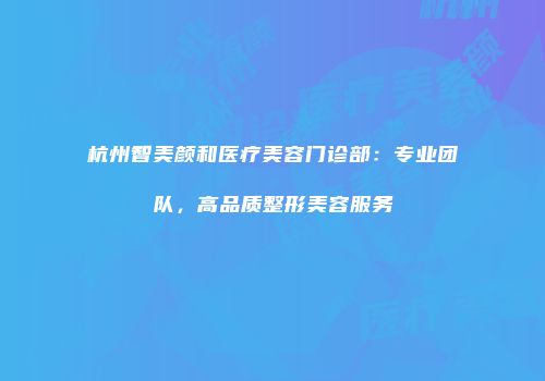 杭州智美颜和医疗美容门诊部：专业团队，高品质整形美容服务