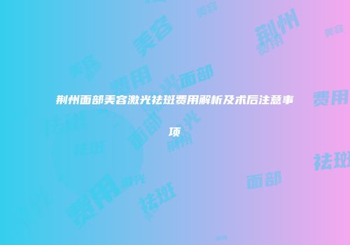 荆州面部美容激光祛斑费用解析及术后注意事项