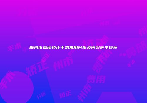 梅州市鼻部矫正手术费用分析及医院医生推荐