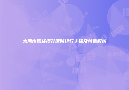 太原市眼袋提升医院排行十强及特色解析