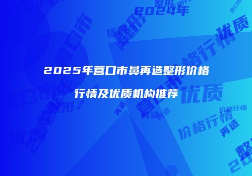 2025年营口市鼻再造整形价格行情及优质机构推荐