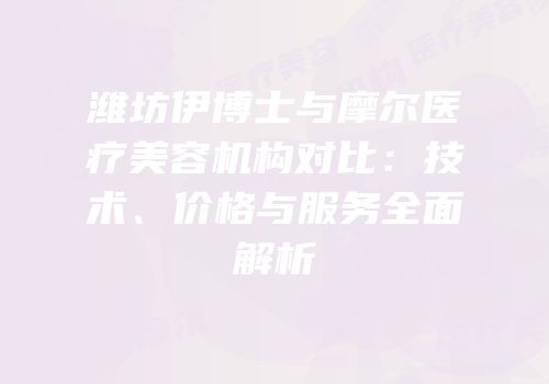 潍坊伊博士与摩尔医疗美容机构对比：技术、价格与服务全面解析