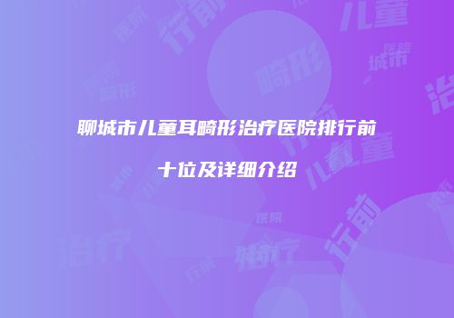 聊城市儿童耳畸形治疗医院排行前十位及详细介绍