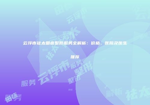 云浮市祛太田痣整形服务全解析：价格、医院及医生推荐