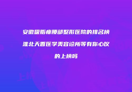 安徽吸脂瘦腰部整形医院的排名榜淮北天香医学美容诊所等有你心仪的上榜吗