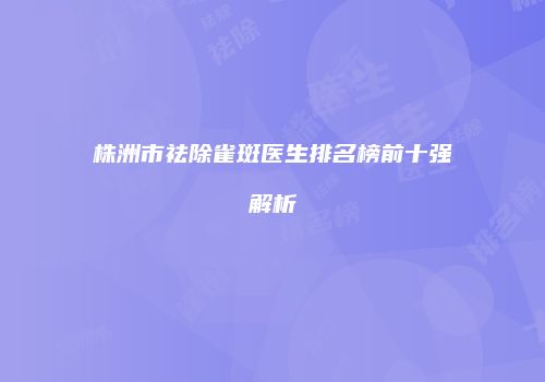 株洲市祛除雀斑医生排名榜前十强解析