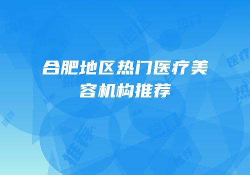 合肥地区热门医疗美容机构推荐