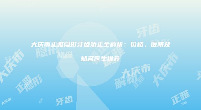 大庆市正雅隐形牙齿矫正全解析：价格、医院及知名医生推荐