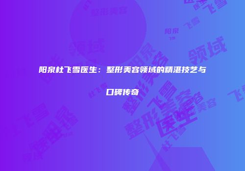 阳泉杜飞雪医生：整形美容领域的精湛技艺与口碑传奇