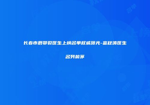 长春市唇鄂裂医生上榜名单权威曝光-富秋涛医生名列前茅
