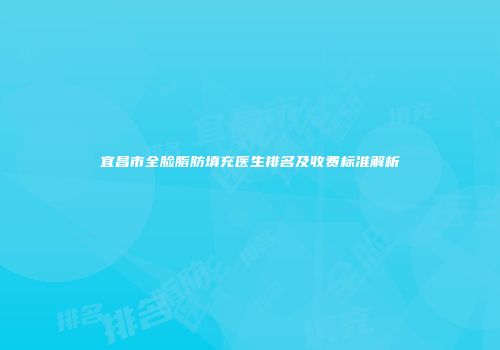 宜昌市全脸脂肪填充医生排名及收费标准解析