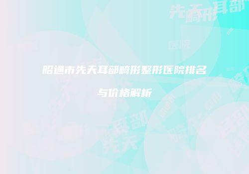 昭通市先天耳部畸形整形医院排名与价格解析