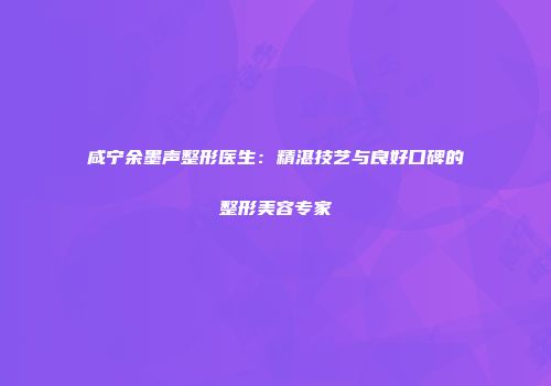 咸宁余墨声整形医生：精湛技艺与良好口碑的整形美容专家