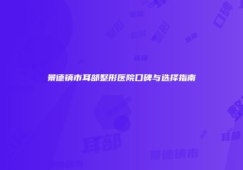 景德镇市耳部整形医院口碑与选择指南
