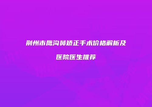 荆州市鹰沟鼻矫正手术价格解析及医院医生推荐