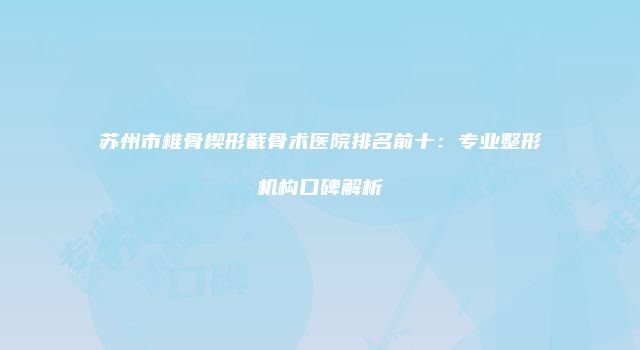 苏州市椎骨楔形截骨术医院排名前十：专业整形机构口碑解析
