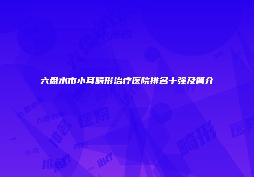 六盘水市小耳畸形治疗医院排名十强及简介