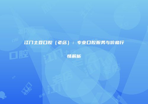 江门土豆口腔（老店）：专业口腔服务与价格行情解析