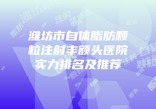 潍坊市自体脂肪颗粒注射丰额头医院实力排名及推荐