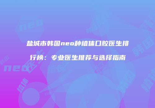 盐城市韩国neo种植体口腔医生排行榜：专业医生推荐与选择指南