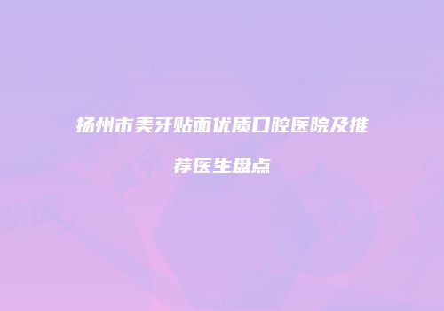 扬州市美牙贴面优质口腔医院及推荐医生盘点
