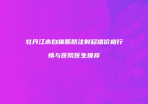 牡丹江市自体脂肪注射移植价格行情与医院医生推荐