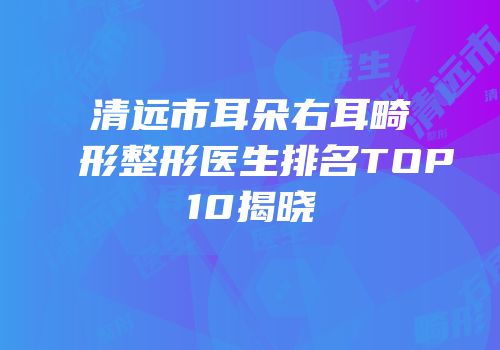 清远市耳朵右耳畸形整形医生排名TOP10揭晓