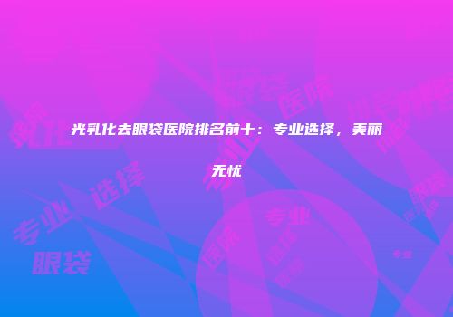 光乳化去眼袋医院排名前十：专业选择，美丽无忧