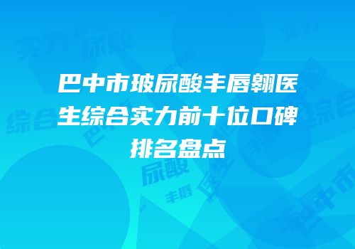巴中市玻尿酸丰唇翱医生综合实力前十位口碑排名盘点
