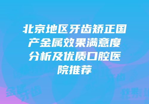 北京地区牙齿矫正国产金属效果满意度分析及优质口腔医院推荐