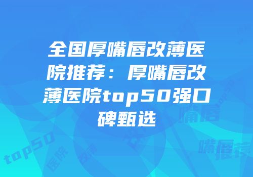 全国厚嘴唇改薄医院推荐：厚嘴唇改薄医院top50强口碑甄选