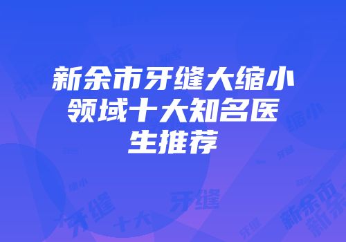 新余市牙缝大缩小领域十大知名医生推荐