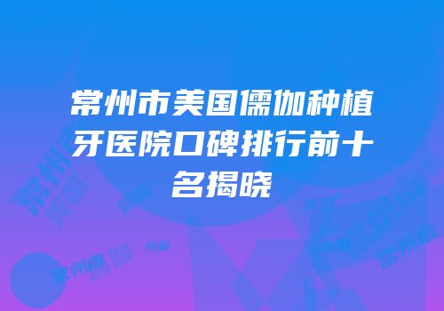 常州市美国儒伽种植牙医院口碑排行前十名揭晓