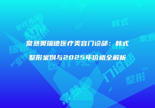 常熟奥瑞德医疗美容门诊部：韩式整形案例与2025年价格全解析
