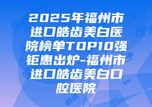 2025年福州市进口皓齿美白医院榜单TOP10强钜惠出炉-福州市进口皓齿美白口腔医院