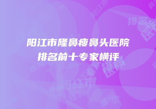 阳江市隆鼻瘦鼻头医院排名前十专家横评