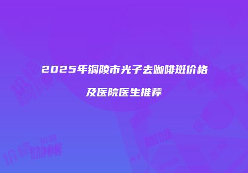 2025年铜陵市光子去咖啡斑价格及医院医生推荐