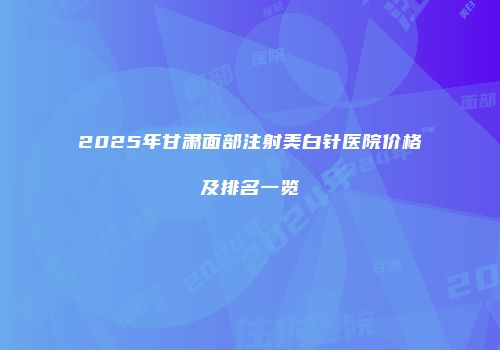 2025年甘肃面部注射美白针医院价格及排名一览